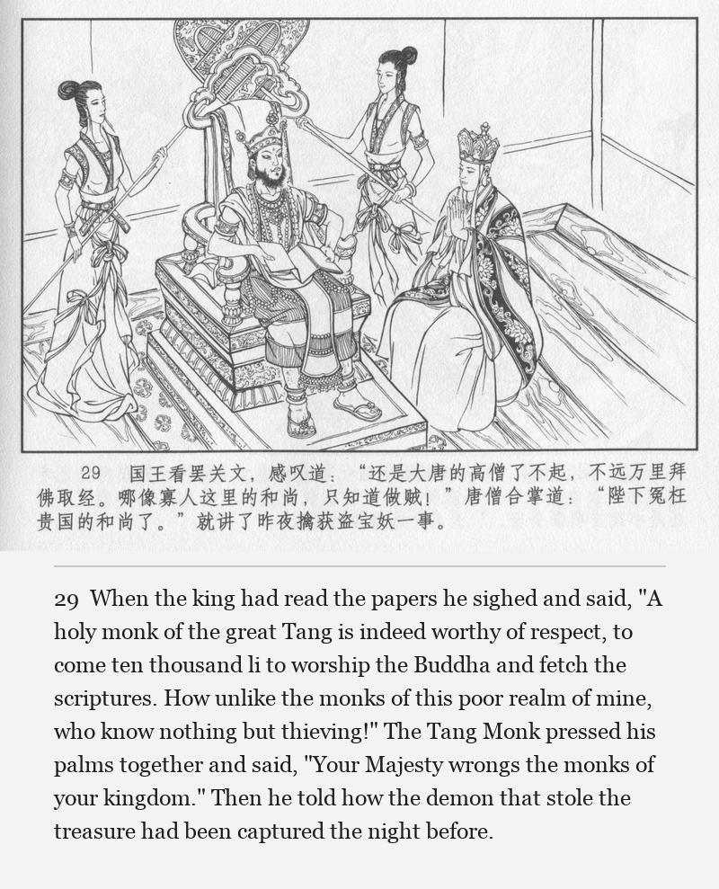 When the king had read the papers he sighed and said, "A holy monk of the great Tang is indeed worthy of respect, to come ten thousand li to worship the Buddha and fetch the scriptures. How unlike the monks of this poor realm of mine, who know nothing but thieving!" The Tang Monk pressed his palms together and said, "Your Majesty wrongs the monks of your kingdom." Then he told how the demon that stole the treasure had been captured the night before.