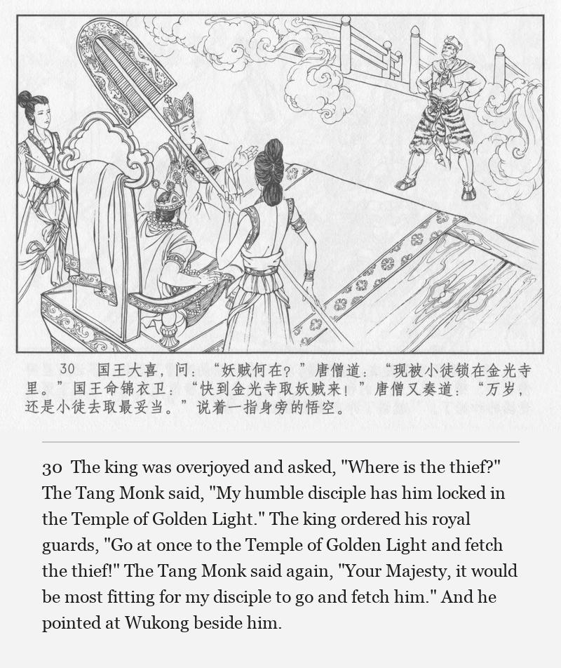 The king was overjoyed and asked, "Where is the thief?" The Tang Monk said, "My humble disciple has him locked in the Temple of Golden Light." The king ordered his royal guards, "Go at once to the Temple of Golden Light and fetch the thief!" The Tang Monk said again, "Your Majesty, it would be most fitting for my disciple to go and fetch him." And he pointed at Wukong beside him.