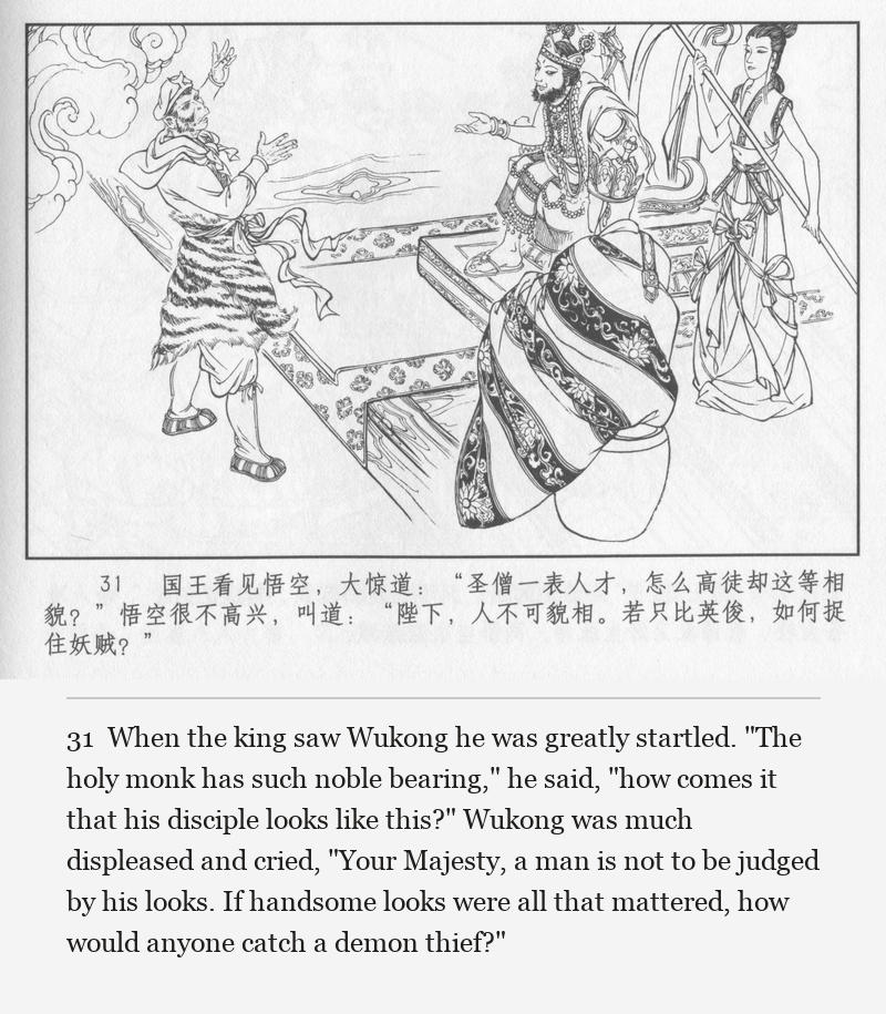 When the king saw Wukong he was greatly startled. "The holy monk has such noble bearing," he said, "how comes it that his disciple looks like this?" Wukong was much displeased and cried, "Your Majesty, a man is not to be judged by his looks. If handsome looks were all that mattered, how would anyone catch a demon thief?"