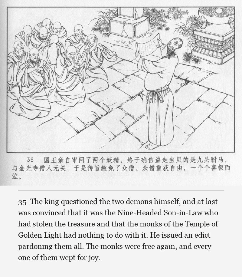The king questioned the two demons himself, and at last was convinced that it was the Nine-Headed Son-in-Law who had stolen the treasure and that the monks of the Temple of Golden Light had nothing to do with it. He issued an edict pardoning them all. The monks were free again, and every one of them wept for joy.