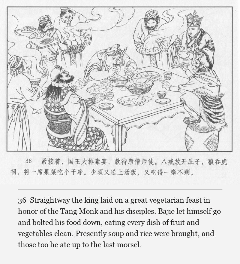 Straightway the king laid on a great vegetarian feast in honor of the Tang Monk and his disciples. Bajie let himself go and bolted his food down, eating every dish of fruit and vegetables clean. Presently soup and rice were brought, and those too he ate up to the last morsel.