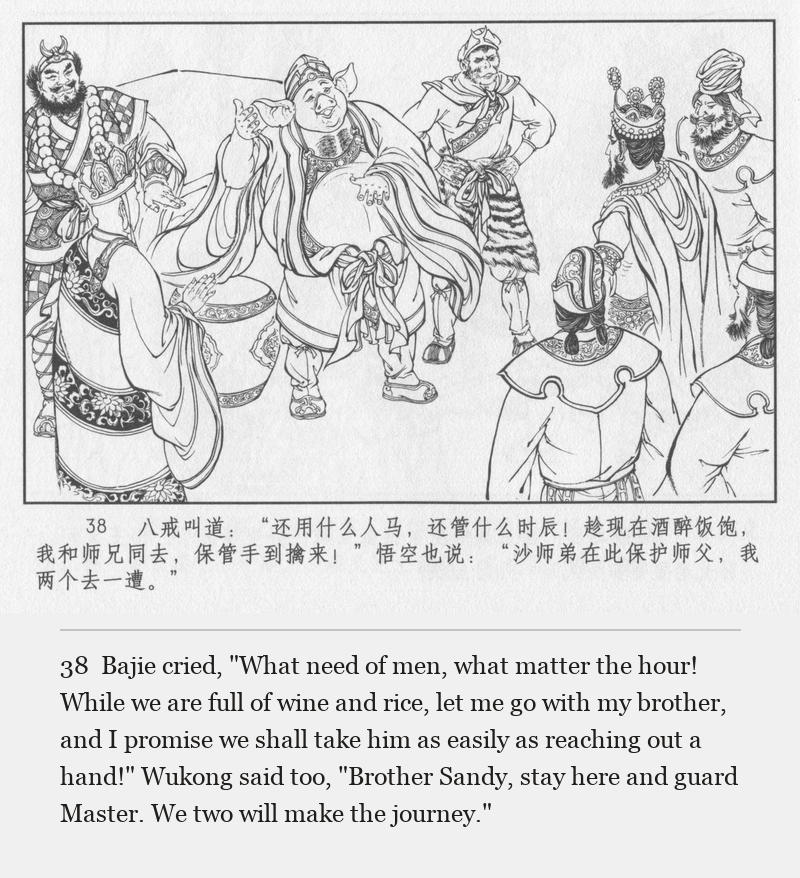Bajie cried, "What need of men, what matter the hour! While we are full of wine and rice, let me go with my brother, and I promise we shall take him as easily as reaching out a hand!" Wukong said too, "Brother Sandy, stay here and guard Master. We two will make the journey."