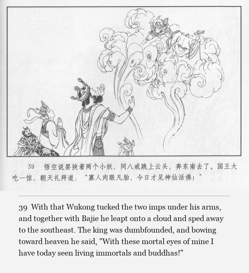 With that Wukong tucked the two imps under his arms, and together with Bajie he leapt onto a cloud and sped away to the southeast. The king was dumbfounded, and bowing toward heaven he said, "With these mortal eyes of mine I have today seen living immortals and buddhas!"