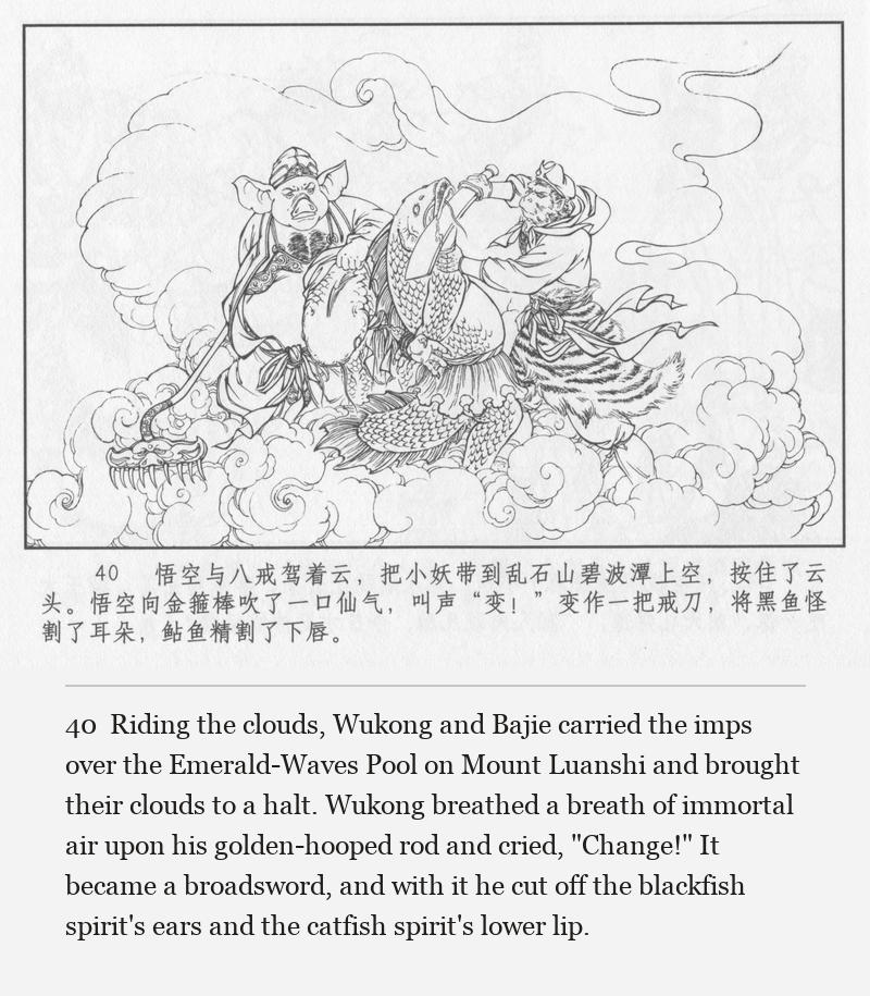 Riding the clouds, Wukong and Bajie carried the imps over the Emerald-Waves Pool on Mount Luanshi and brought their clouds to a halt. Wukong breathed a breath of immortal air upon his golden-hooped rod and cried, "Change!" It became a broadsword, and with it he cut off the blackfish spirit's ears and the catfish spirit's lower lip.