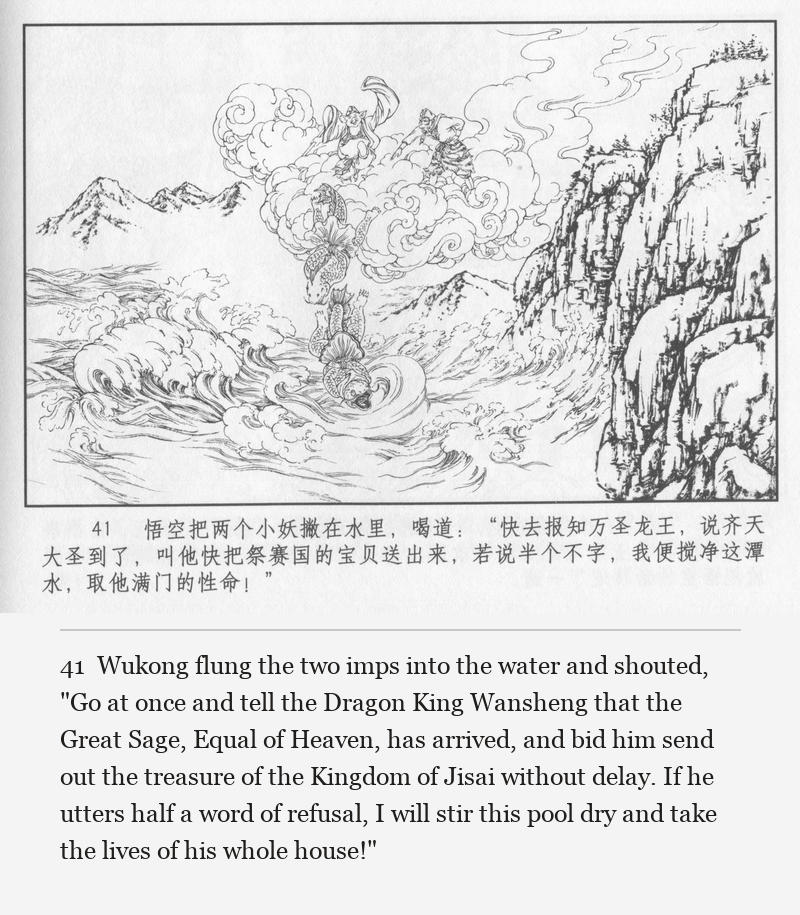 Wukong flung the two imps into the water and shouted, "Go at once and tell the Dragon King Wansheng that the Great Sage, Equal of Heaven, has arrived, and bid him send out the treasure of the Kingdom of Jisai without delay. If he utters half a word of refusal, I will stir this pool dry and take the lives of his whole house!"