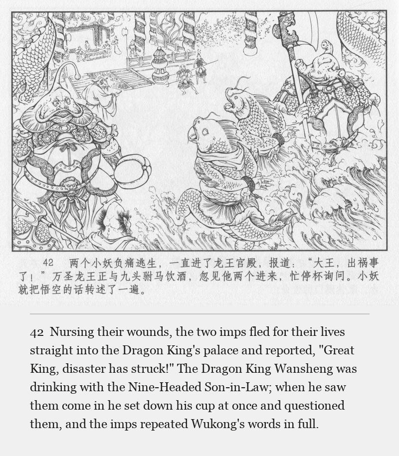 Nursing their wounds, the two imps fled for their lives straight into the Dragon King's palace and reported, "Great King, disaster has struck!" The Dragon King Wansheng was drinking with the Nine-Headed Son-in-Law; when he saw them come in he set down his cup at once and questioned them, and the imps repeated Wukong's words in full.
