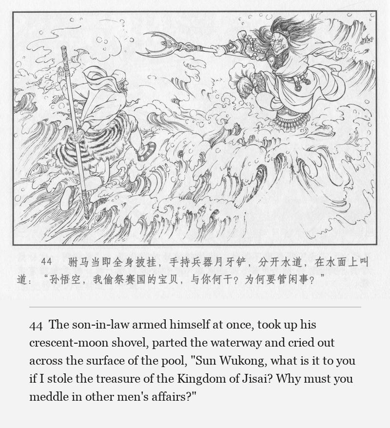 The son-in-law armed himself at once, took up his crescent-moon shovel, parted the waterway and cried out across the surface of the pool, "Sun Wukong, what is it to you if I stole the treasure of the Kingdom of Jisai? Why must you meddle in other men's affairs?"