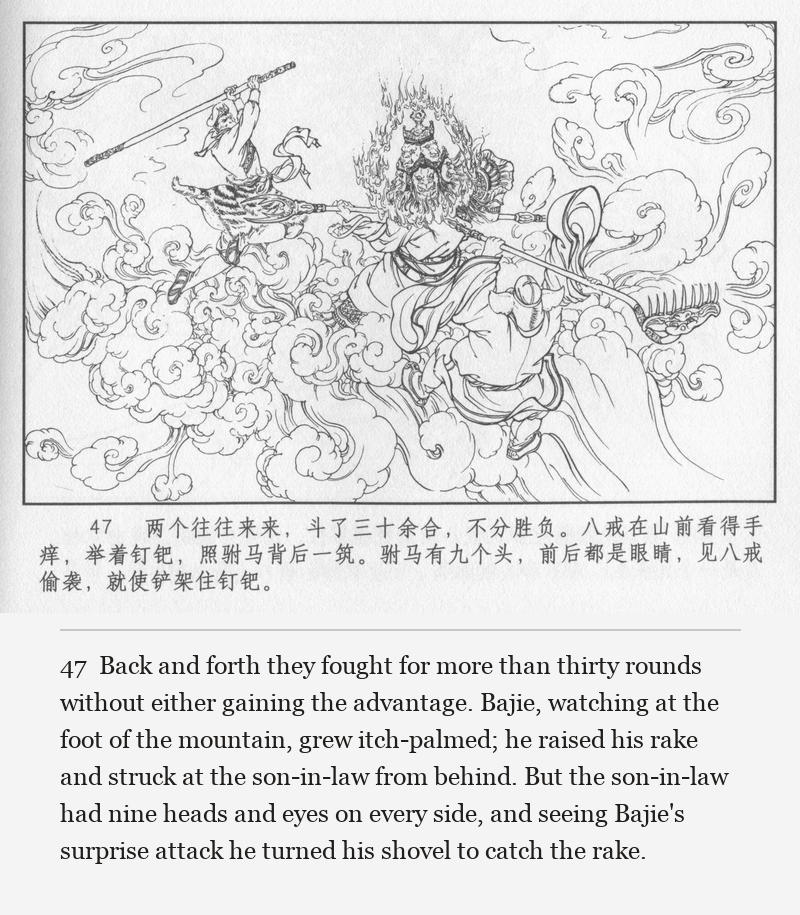 Back and forth they fought for more than thirty rounds without either gaining the advantage. Bajie, watching at the foot of the mountain, grew itch-palmed; he raised his rake and struck at the son-in-law from behind. But the son-in-law had nine heads and eyes on every side, and seeing Bajie's surprise attack he turned his shovel to catch the rake.