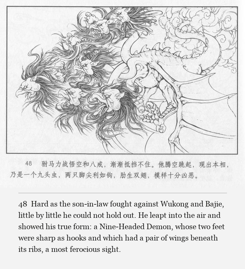 Hard as the son-in-law fought against Wukong and Bajie, little by little he could not hold out. He leapt into the air and showed his true form: a Nine-Headed Demon, whose two feet were sharp as hooks and which had a pair of wings beneath its ribs, a most ferocious sight.