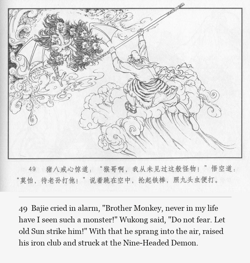 Bajie cried in alarm, "Brother Monkey, never in my life have I seen such a monster!" Wukong said, "Do not fear. Let old Sun strike him!" With that he sprang into the air, raised his iron club and struck at the Nine-Headed Demon.