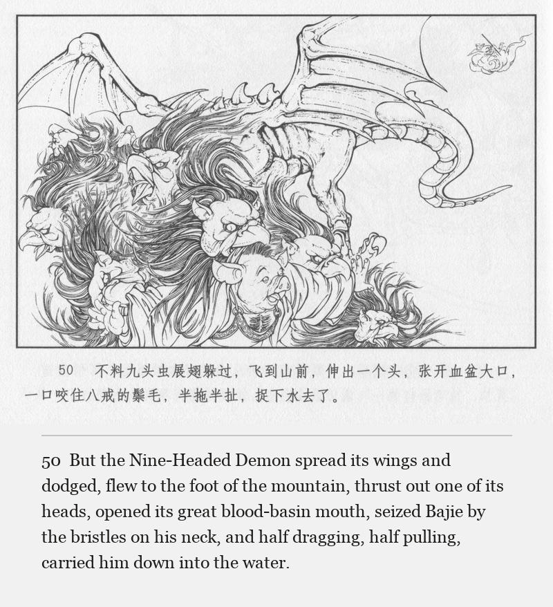 But the Nine-Headed Demon spread its wings and dodged, flew to the foot of the mountain, thrust out one of its heads, opened its great blood-basin mouth, seized Bajie by the bristles on his neck, and half dragging, half pulling, carried him down into the water.