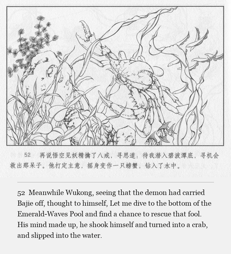 Meanwhile Wukong, seeing that the demon had carried Bajie off, thought to himself, Let me dive to the bottom of the Emerald-Waves Pool and find a chance to rescue that fool. His mind made up, he shook himself and turned into a crab, and slipped into the water.