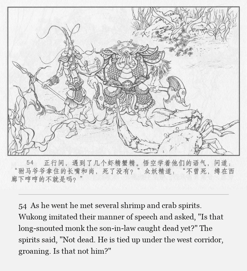 As he went he met several shrimp and crab spirits. Wukong imitated their manner of speech and asked, "Is that long-snouted monk the son-in-law caught dead yet?" The spirits said, "Not dead. He is tied up under the west corridor, groaning. Is that not him?"