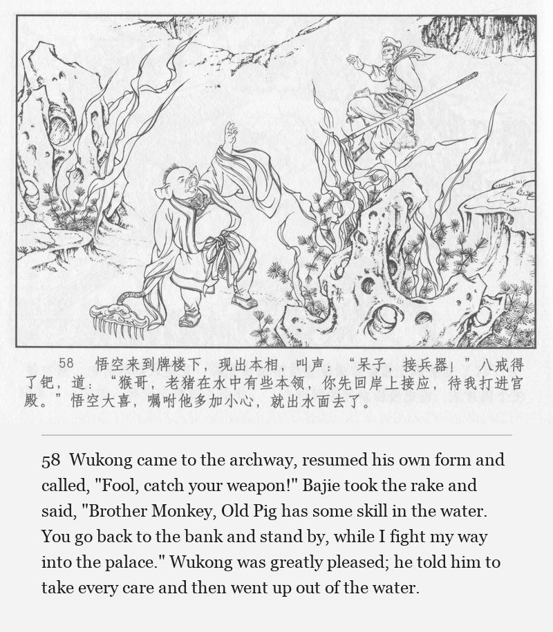 Wukong came to the archway, resumed his own form and called, "Fool, catch your weapon!" Bajie took the rake and said, "Brother Monkey, Old Pig has some skill in the water. You go back to the bank and stand by, while I fight my way into the palace." Wukong was greatly pleased; he told him to take every care and then went up out of the water.