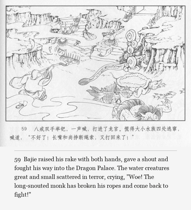 Bajie raised his rake with both hands, gave a shout and fought his way into the Dragon Palace. The water creatures great and small scattered in terror, crying, "Woe! The long-snouted monk has broken his ropes and come back to fight!"