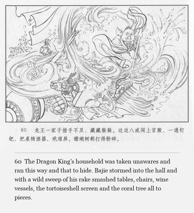 The Dragon King's household was taken unawares and ran this way and that to hide. Bajie stormed into the hall and with a wild sweep of his rake smashed tables, chairs, wine vessels, the tortoiseshell screen and the coral tree all to pieces.