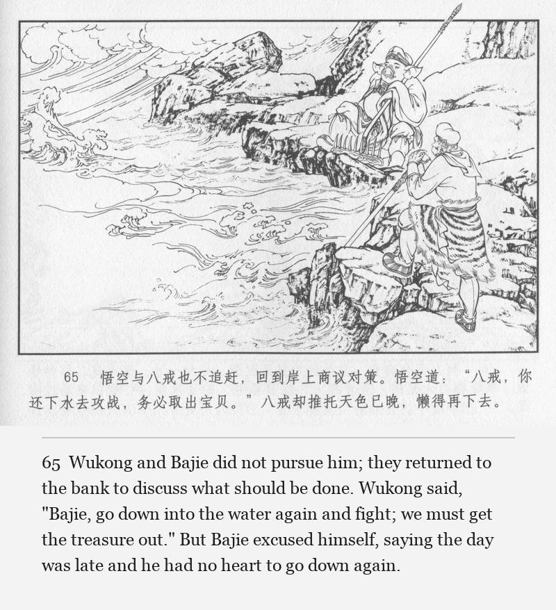 Wukong and Bajie did not pursue him; they returned to the bank to discuss what should be done. Wukong said, "Bajie, go down into the water again and fight; we must get the treasure out." But Bajie excused himself, saying the day was late and he had no heart to go down again.