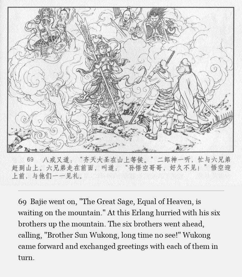 Bajie went on, "The Great Sage, Equal of Heaven, is waiting on the mountain." At this Erlang hurried with his six brothers up the mountain. The six brothers went ahead, calling, "Brother Sun Wukong, long time no see!" Wukong came forward and exchanged greetings with each of them in turn.