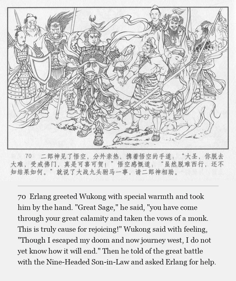 Erlang greeted Wukong with special warmth and took him by the hand. "Great Sage," he said, "you have come through your great calamity and taken the vows of a monk. This is truly cause for rejoicing!" Wukong said with feeling, "Though I escaped my doom and now journey west, I do not yet know how it will end." Then he told of the great battle with the Nine-Headed Son-in-Law and asked Erlang for help.