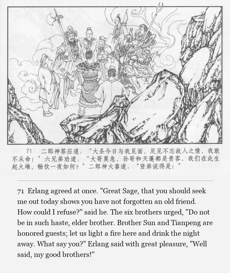 Erlang agreed at once. "Great Sage, that you should seek me out today shows you have not forgotten an old friend. How could I refuse?" said he. The six brothers urged, "Do not be in such haste, elder brother. Brother Sun and Tianpeng are honored guests; let us light a fire here and drink the night away. What say you?" Erlang said with great pleasure, "Well said, my good brothers!"