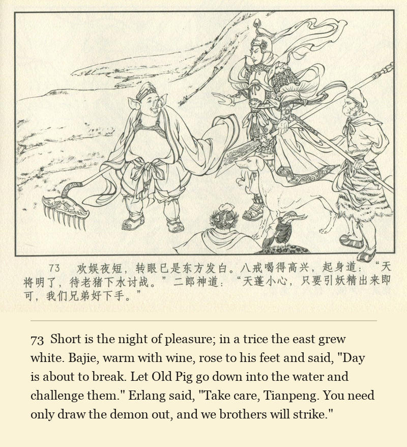 Short is the night of pleasure; in a trice the east grew white. Bajie, warm with wine, rose to his feet and said, "Day is about to break. Let Old Pig go down into the water and challenge them." Erlang said, "Take care, Tianpeng. You need only draw the demon out, and we brothers will strike."