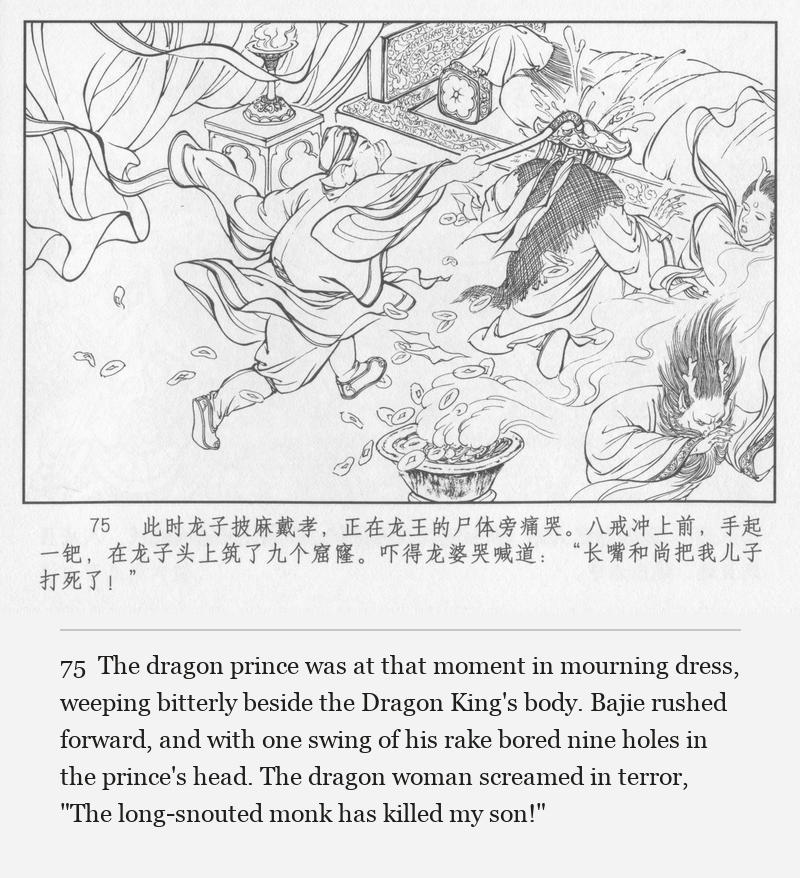 The dragon prince was at that moment in mourning dress, weeping bitterly beside the Dragon King's body. Bajie rushed forward, and with one swing of his rake bored nine holes in the prince's head. The dragon woman screamed in terror, "The long-snouted monk has killed my son!"