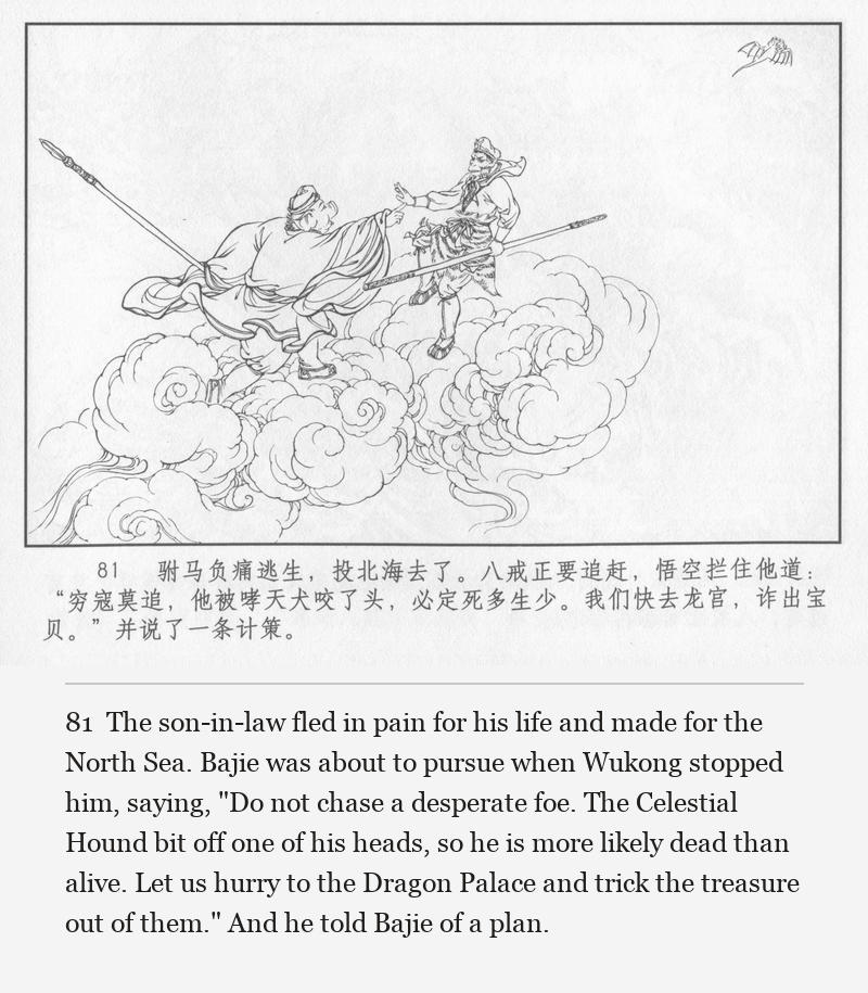 The son-in-law fled in pain for his life and made for the North Sea. Bajie was about to pursue when Wukong stopped him, saying, "Do not chase a desperate foe. The Celestial Hound bit off one of his heads, so he is more likely dead than alive. Let us hurry to the Dragon Palace and trick the treasure out of them." And he told Bajie of a plan.