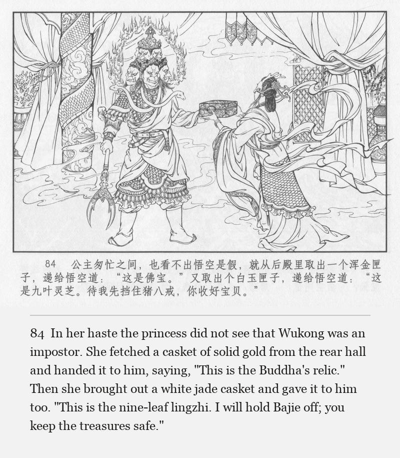 In her haste the princess did not see that Wukong was an impostor. She fetched a casket of solid gold from the rear hall and handed it to him, saying, "This is the Buddha's relic." Then she brought out a white jade casket and gave it to him too. "This is the nine-leaf lingzhi. I will hold Bajie off; you keep the treasures safe."