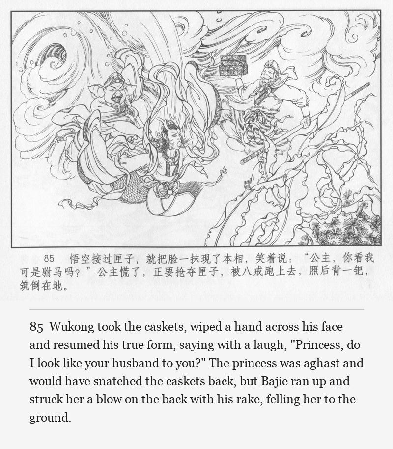 Wukong took the caskets, wiped a hand across his face and resumed his true form, saying with a laugh, "Princess, do I look like your husband to you?" The princess was aghast and would have snatched the caskets back, but Bajie ran up and struck her a blow on the back with his rake, felling her to the ground.