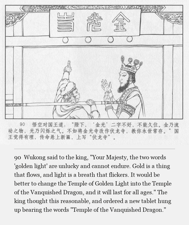 Wukong said to the king, "Your Majesty, the two words 'golden light' are unlucky and cannot endure. Gold is a thing that flows, and light is a breath that flickers. It would be better to change the Temple of Golden Light into the Temple of the Vanquished Dragon, and it will last for all ages." The king thought this reasonable, and ordered a new tablet hung up bearing the words "Temple of the Vanquished Dragon."