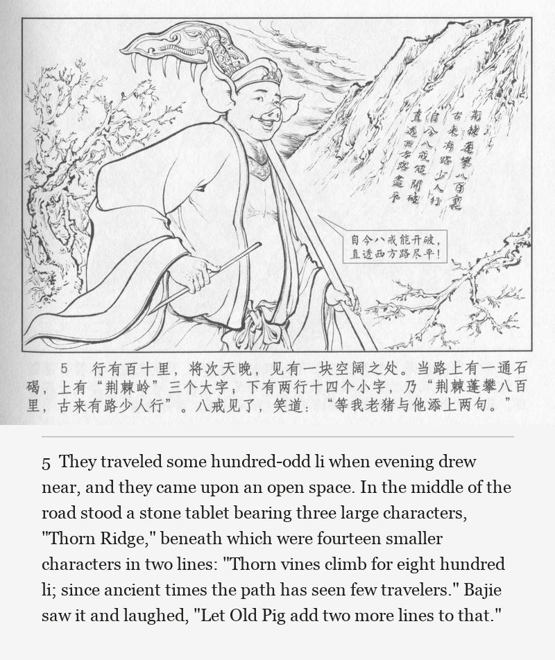 They traveled some hundred-odd li when evening drew near, and they came upon an open space. In the middle of the road stood a stone tablet bearing three large characters, "Thorn Ridge," beneath which were fourteen smaller characters in two lines: "Thorn vines climb for eight hundred li; since ancient times the path has seen few travelers." Bajie saw it and laughed, "Let Old Pig add two more lines to that."