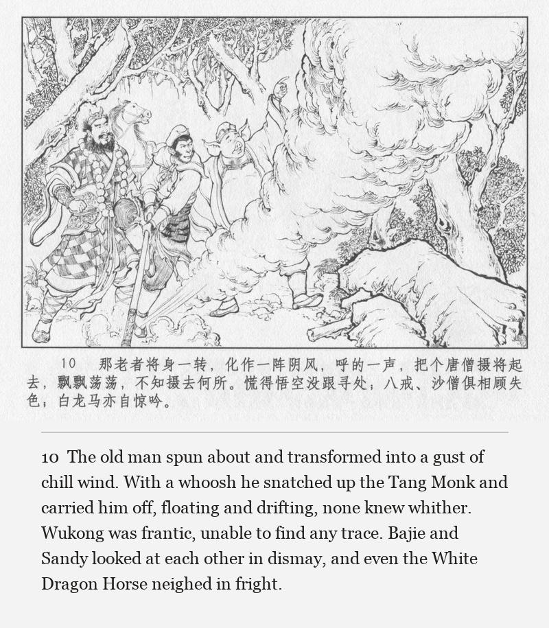 The old man spun about and transformed into a gust of chill wind. With a whoosh he snatched up the Tang Monk and carried him off, floating and drifting, none knew whither. Wukong was frantic, unable to find any trace. Bajie and Sandy looked at each other in dismay, and even the White Dragon Horse neighed in fright.