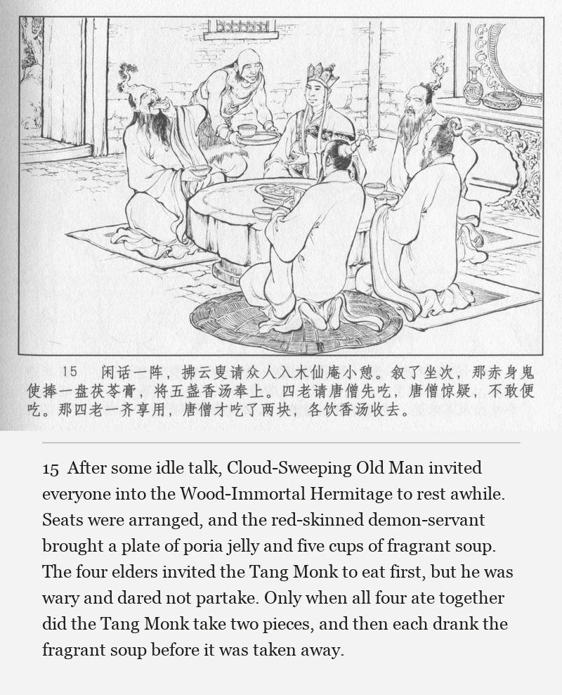 After some idle talk, Cloud-Sweeping Old Man invited everyone into the Wood-Immortal Hermitage to rest awhile. Seats were arranged, and the red-skinned demon-servant brought a plate of poria jelly and five cups of fragrant soup. The four elders invited the Tang Monk to eat first, but he was wary and dared not partake. Only when all four ate together did the Tang Monk take two pieces, and then each drank the fragrant soup before it was taken away.