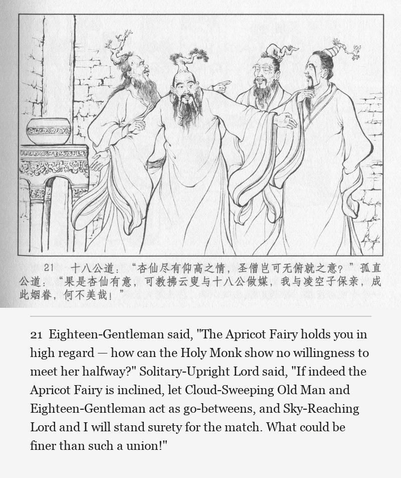 Eighteen-Gentleman said, "The Apricot Fairy holds you in high regard — how can the Holy Monk show no willingness to meet her halfway?" Solitary-Upright Lord said, "If indeed the Apricot Fairy is inclined, let Cloud-Sweeping Old Man and Eighteen-Gentleman act as go-betweens, and Sky-Reaching Lord and I will stand surety for the match. What could be finer than such a union!"