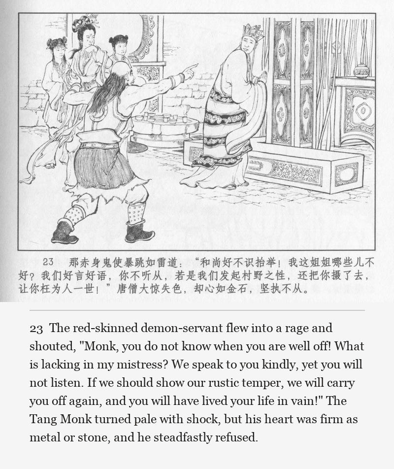 The red-skinned demon-servant flew into a rage and shouted, "Monk, you do not know when you are well off! What is lacking in my mistress? We speak to you kindly, yet you will not listen. If we should show our rustic temper, we will carry you off again, and you will have lived your life in vain!" The Tang Monk turned pale with shock, but his heart was firm as metal or stone, and he steadfastly refused.