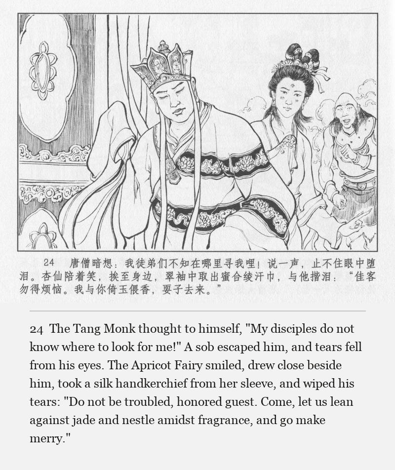 The Tang Monk thought to himself, "My disciples do not know where to look for me!" A sob escaped him, and tears fell from his eyes. The Apricot Fairy smiled, drew close beside him, took a silk handkerchief from her sleeve, and wiped his tears: "Do not be troubled, honored guest. Come, let us lean against jade and nestle amidst fragrance, and go make merry."