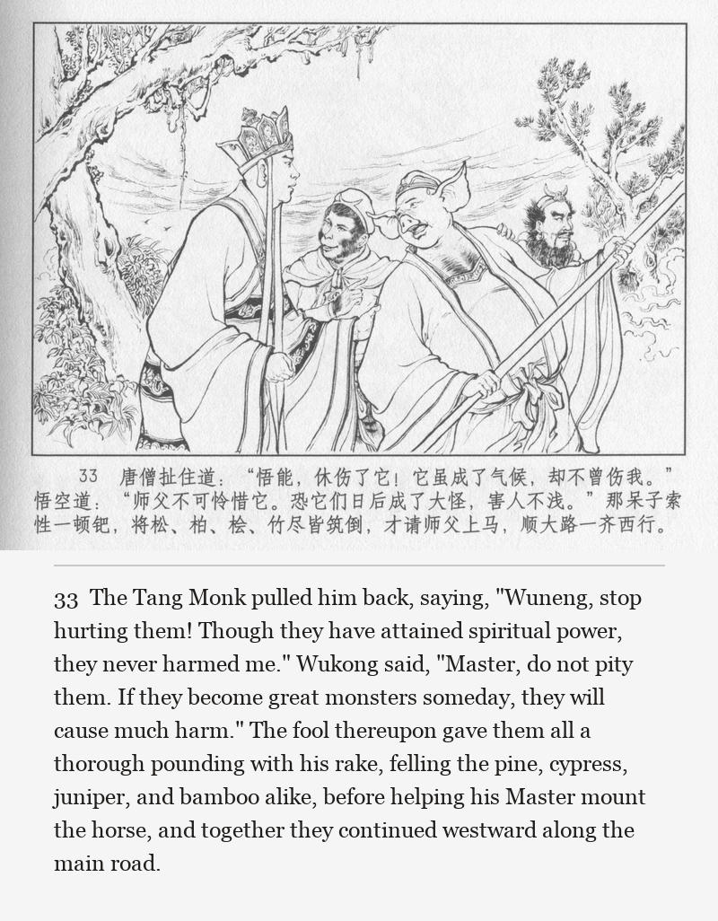 The Tang Monk pulled him back, saying, "Wuneng, stop hurting them! Though they have attained spiritual power, they never harmed me." Wukong said, "Master, do not pity them. If they become great monsters someday, they will cause much harm." The fool thereupon gave them all a thorough pounding with his rake, felling the pine, cypress, juniper, and bamboo alike, before helping his Master mount the horse, and together they continued westward along the main road.