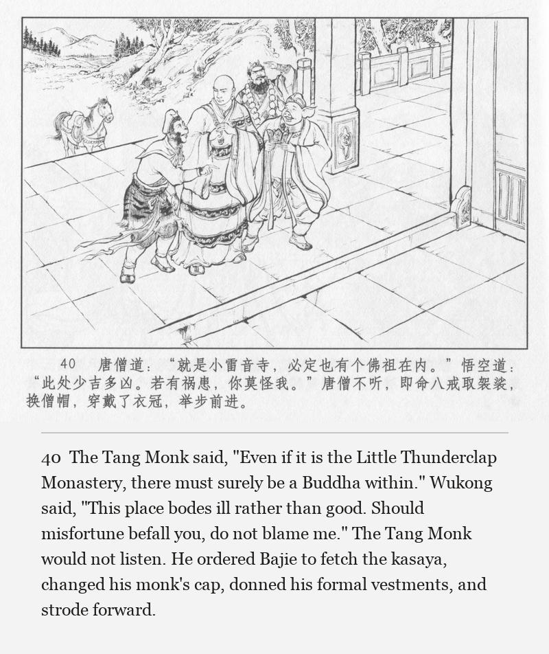 The Tang Monk said, "Even if it is the Little Thunderclap Monastery, there must surely be a Buddha within." Wukong said, "This place bodes ill rather than good. Should misfortune befall you, do not blame me." The Tang Monk would not listen. He ordered Bajie to fetch the kasaya, changed his monk's cap, donned his formal vestments, and strode forward.
