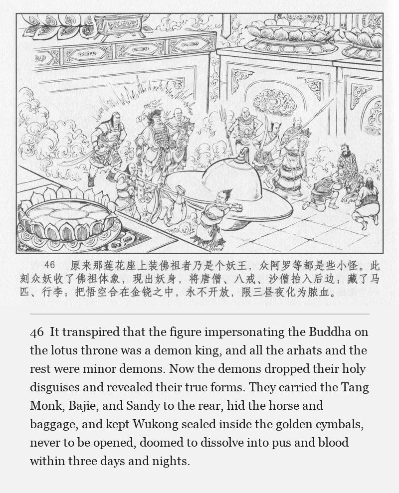 It transpired that the figure impersonating the Buddha on the lotus throne was a demon king, and all the arhats and the rest were minor demons. Now the demons dropped their holy disguises and revealed their true forms. They carried the Tang Monk, Bajie, and Sandy to the rear, hid the horse and baggage, and kept Wukong sealed inside the golden cymbals, never to be opened, doomed to dissolve into pus and blood within three days and nights.