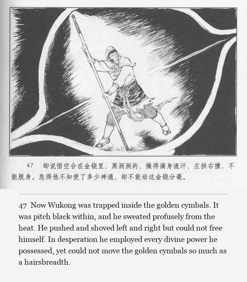 Now Wukong was trapped inside the golden cymbals. It was pitch black within, and he sweated profusely from the heat. He pushed and shoved left and right but could not free himself. In desperation he employed every divine power he possessed, yet could not move the golden cymbals so much as a hairsbreadth.