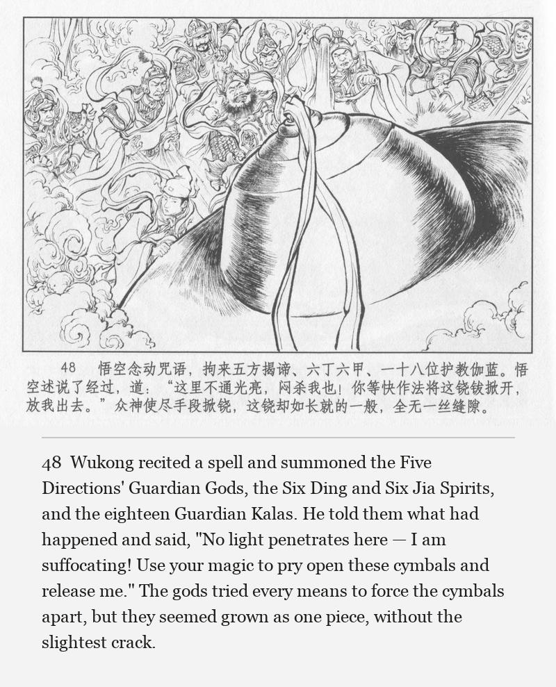 Wukong recited a spell and summoned the Five Directions' Guardian Gods, the Six Ding and Six Jia Spirits, and the eighteen Guardian Kalas. He told them what had happened and said, "No light penetrates here — I am suffocating! Use your magic to pry open these cymbals and release me." The gods tried every means to force the cymbals apart, but they seemed grown as one piece, without the slightest crack.