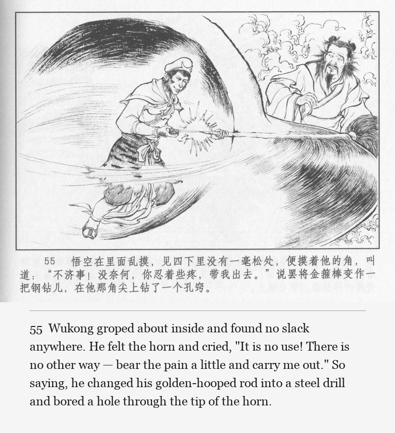 Wukong groped about inside and found no slack anywhere. He felt the horn and cried, "It is no use! There is no other way — bear the pain a little and carry me out." So saying, he changed his golden-hooped rod into a steel drill and bored a hole through the tip of the horn.