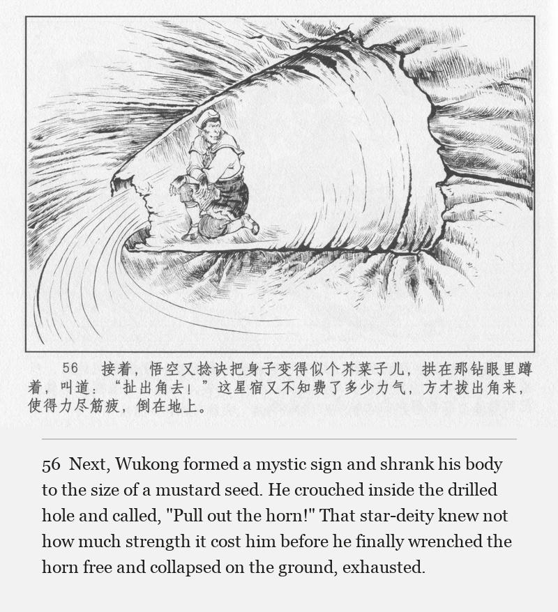 Next, Wukong formed a mystic sign and shrank his body to the size of a mustard seed. He crouched inside the drilled hole and called, "Pull out the horn!" That star-deity knew not how much strength it cost him before he finally wrenched the horn free and collapsed on the ground, exhausted.