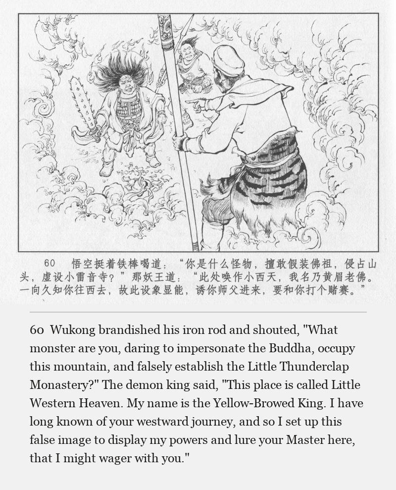 Wukong brandished his iron rod and shouted, "What monster are you, daring to impersonate the Buddha, occupy this mountain, and falsely establish the Little Thunderclap Monastery?" The demon king said, "This place is called Little Western Heaven. My name is the Yellow-Browed King. I have long known of your westward journey, and so I set up this false image to display my powers and lure your Master here, that I might wager with you."