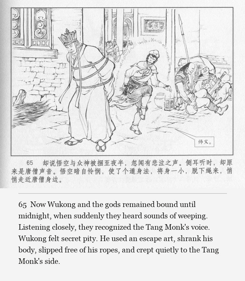 Now Wukong and the gods remained bound until midnight, when suddenly they heard sounds of weeping. Listening closely, they recognized the Tang Monk's voice. Wukong felt secret pity. He used an escape art, shrank his body, slipped free of his ropes, and crept quietly to the Tang Monk's side.