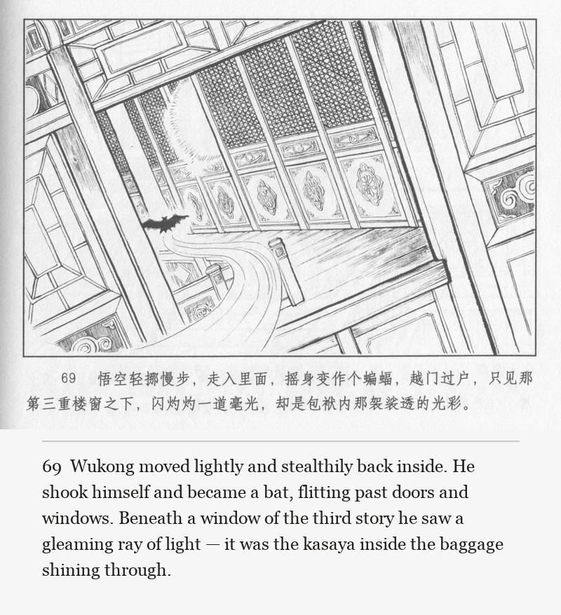 Wukong moved lightly and stealthily back inside. He shook himself and became a bat, flitting past doors and windows. Beneath a window of the third story he saw a gleaming ray of light — it was the kasaya inside the baggage shining through.