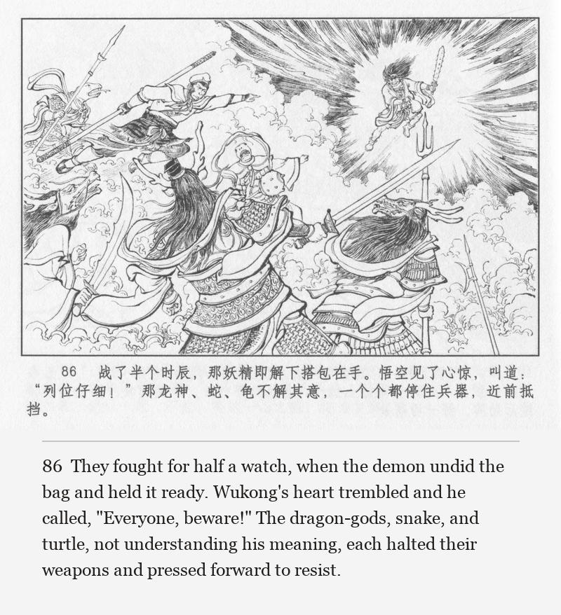 They fought for half a watch, when the demon undid the bag and held it ready. Wukong's heart trembled and he called, "Everyone, beware!" The dragon-gods, snake, and turtle, not understanding his meaning, each halted their weapons and pressed forward to resist.