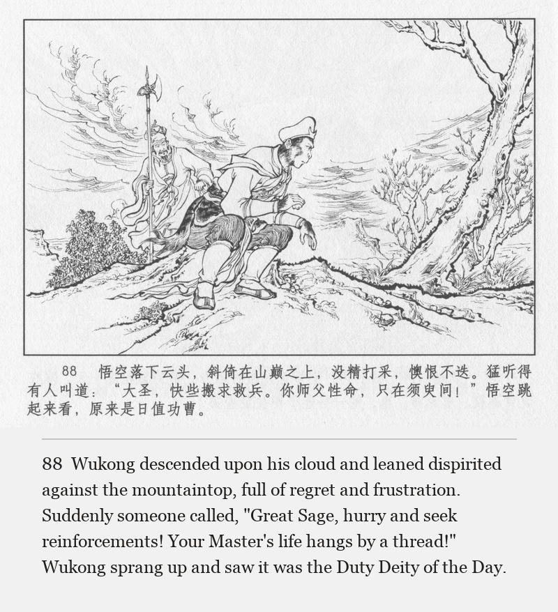 Wukong descended upon his cloud and leaned dispirited against the mountaintop, full of regret and frustration. Suddenly someone called, "Great Sage, hurry and seek reinforcements! Your Master's life hangs by a thread!" Wukong sprang up and saw it was the Duty Deity of the Day.