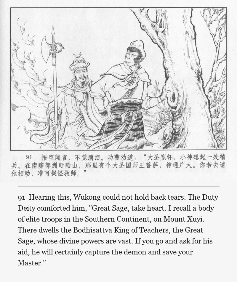 Hearing this, Wukong could not hold back tears. The Duty Deity comforted him, "Great Sage, take heart. I recall a body of elite troops in the Southern Continent, on Mount Xuyi. There dwells the Bodhisattva King of Teachers, the Great Sage, whose divine powers are vast. If you go and ask for his aid, he will certainly capture the demon and save your Master."