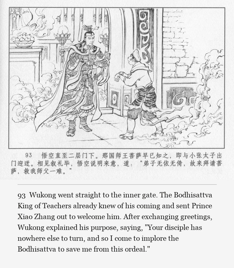 Wukong went straight to the inner gate. The Bodhisattva King of Teachers already knew of his coming and sent Prince Xiao Zhang out to welcome him. After exchanging greetings, Wukong explained his purpose, saying, "Your disciple has nowhere else to turn, and so I come to implore the Bodhisattva to save me from this ordeal."